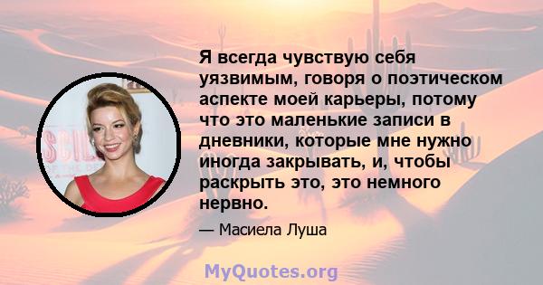 Я всегда чувствую себя уязвимым, говоря о поэтическом аспекте моей карьеры, потому что это маленькие записи в дневники, которые мне нужно иногда закрывать, и, чтобы раскрыть это, это немного нервно.