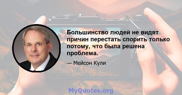 Большинство людей не видят причин перестать спорить только потому, что была решена проблема.