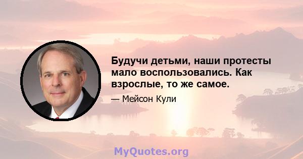 Будучи детьми, наши протесты мало воспользовались. Как взрослые, то же самое.