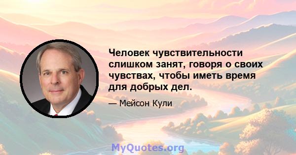 Человек чувствительности слишком занят, говоря о своих чувствах, чтобы иметь время для добрых дел.