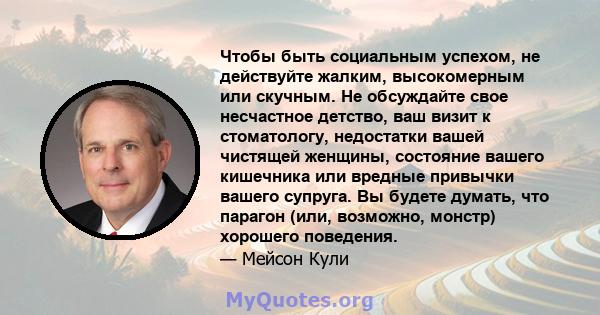 Чтобы быть социальным успехом, не действуйте жалким, высокомерным или скучным. Не обсуждайте свое несчастное детство, ваш визит к стоматологу, недостатки вашей чистящей женщины, состояние вашего кишечника или вредные