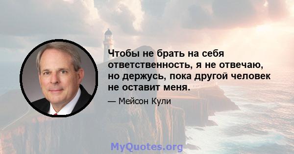 Чтобы не брать на себя ответственность, я не отвечаю, но держусь, пока другой человек не оставит меня.