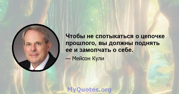 Чтобы не спотыкаться о цепочке прошлого, вы должны поднять ее и замолчать о себе.