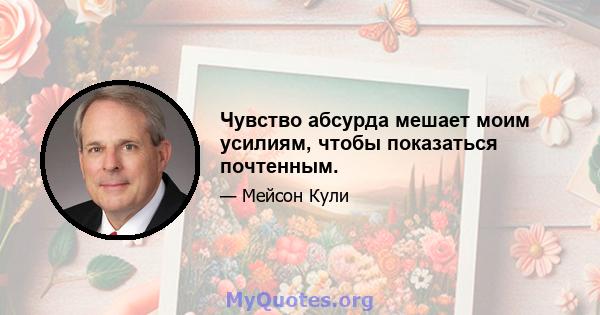 Чувство абсурда мешает моим усилиям, чтобы показаться почтенным.