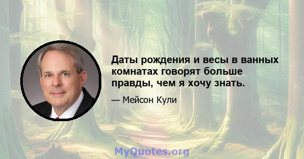 Даты рождения и весы в ванных комнатах говорят больше правды, чем я хочу знать.