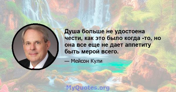 Душа больше не удостоена чести, как это было когда -то, но она все еще не дает аппетиту быть мерой всего.