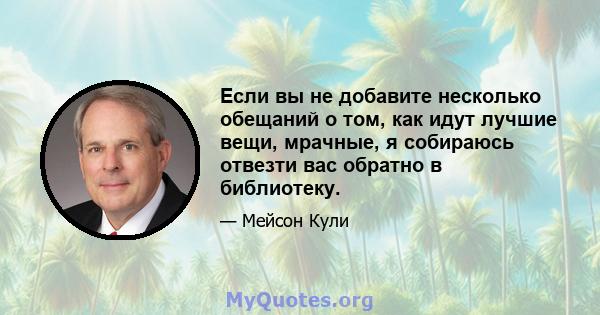 Если вы не добавите несколько обещаний о том, как идут лучшие вещи, мрачные, я собираюсь отвезти вас обратно в библиотеку.