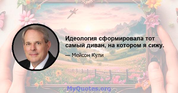 Идеология сформировала тот самый диван, на котором я сижу.