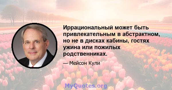 Иррациональный может быть привлекательным в абстрактном, но не в дисках кабины, гостях ужина или пожилых родственниках.