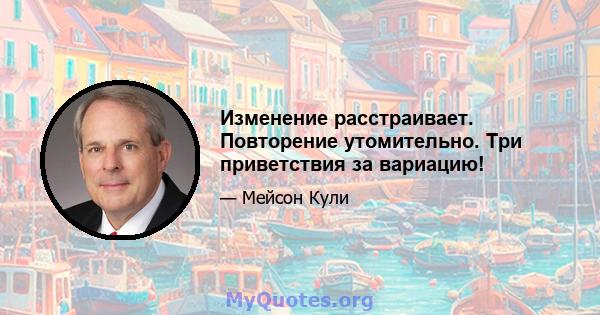 Изменение расстраивает. Повторение утомительно. Три приветствия за вариацию!