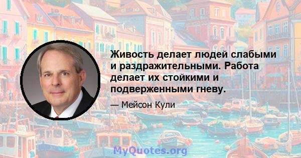 Живость делает людей слабыми и раздражительными. Работа делает их стойкими и подверженными гневу.