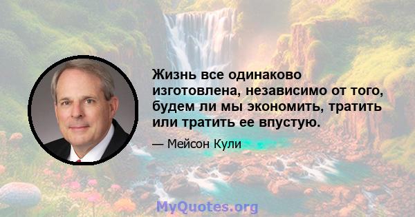 Жизнь все одинаково изготовлена, независимо от того, будем ли мы экономить, тратить или тратить ее впустую.