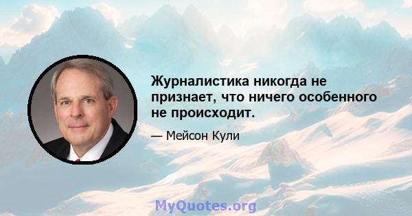 Журналистика никогда не признает, что ничего особенного не происходит.