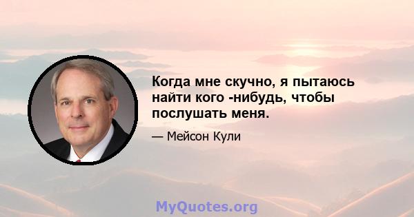 Когда мне скучно, я пытаюсь найти кого -нибудь, чтобы послушать меня.