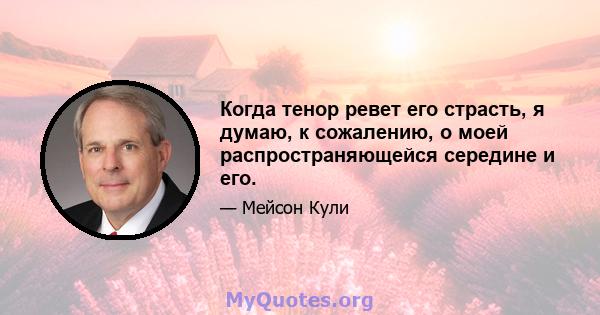 Когда тенор ревет его страсть, я думаю, к сожалению, о моей распространяющейся середине и его.