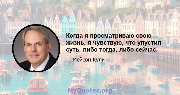 Когда я просматриваю свою жизнь, я чувствую, что упустил суть, либо тогда, либо сейчас.