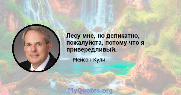 Лесу мне, но деликатно, пожалуйста, потому что я привередливый.