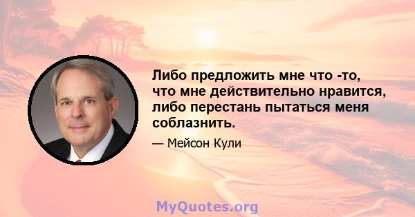 Либо предложить мне что -то, что мне действительно нравится, либо перестань пытаться меня соблазнить.