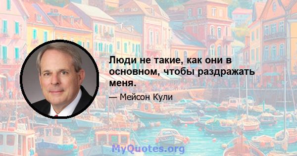 Люди не такие, как они в основном, чтобы раздражать меня.