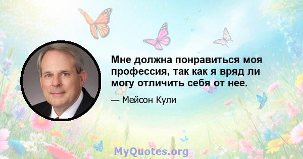 Мне должна понравиться моя профессия, так как я вряд ли могу отличить себя от нее.