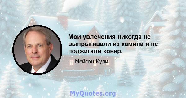 Мои увлечения никогда не выпрыгивали из камина и не поджигали ковер.