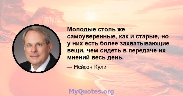 Молодые столь же самоуверенные, как и старые, но у них есть более захватывающие вещи, чем сидеть в передаче их мнений весь день.