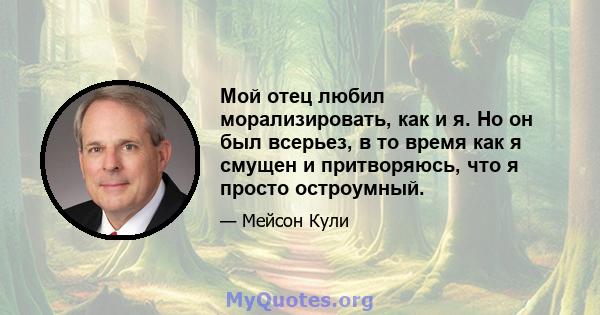 Мой отец любил морализировать, как и я. Но он был всерьез, в то время как я смущен и притворяюсь, что я просто остроумный.