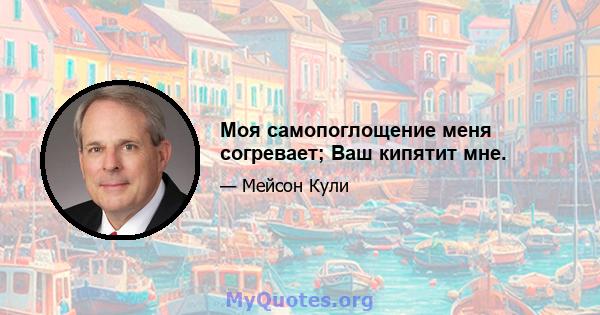 Моя самопоглощение меня согревает; Ваш кипятит мне.