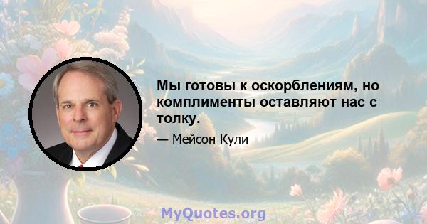 Мы готовы к оскорблениям, но комплименты оставляют нас с толку.