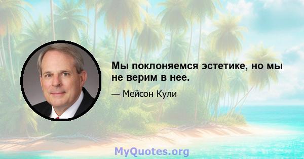 Мы поклоняемся эстетике, но мы не верим в нее.