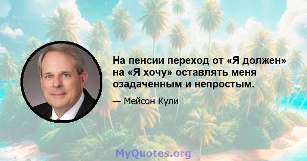 На пенсии переход от «Я должен» на «Я хочу» оставлять меня озадаченным и непростым.