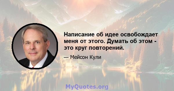 Написание об идее освобождает меня от этого. Думать об этом - это круг повторений.