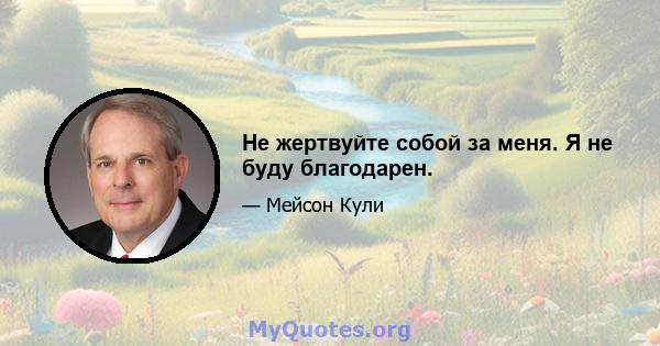 Не жертвуйте собой за меня. Я не буду благодарен.