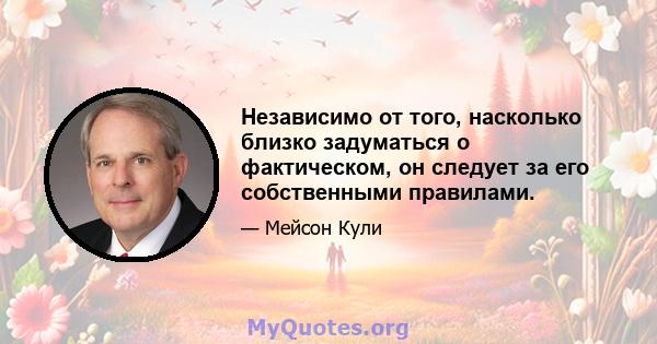 Независимо от того, насколько близко задуматься о фактическом, он следует за его собственными правилами.