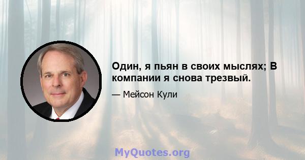 Один, я пьян в своих мыслях; В компании я снова трезвый.