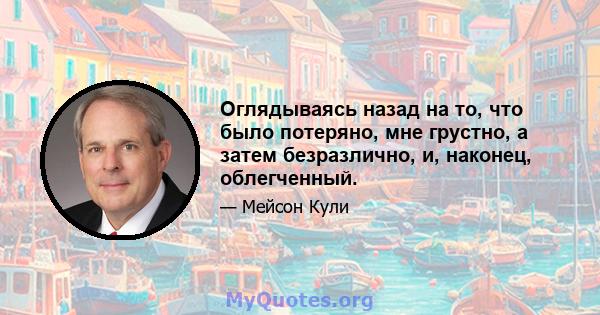 Оглядываясь назад на то, что было потеряно, мне грустно, а затем безразлично, и, наконец, облегченный.