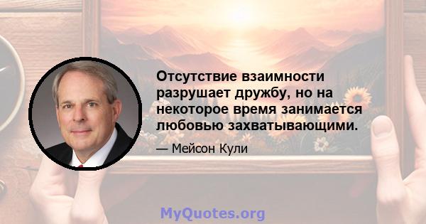 Отсутствие взаимности разрушает дружбу, но на некоторое время занимается любовью захватывающими.