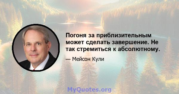 Погоня за приблизительным может сделать завершение. Не так стремиться к абсолютному.