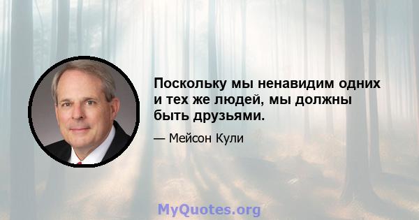 Поскольку мы ненавидим одних и тех же людей, мы должны быть друзьями.