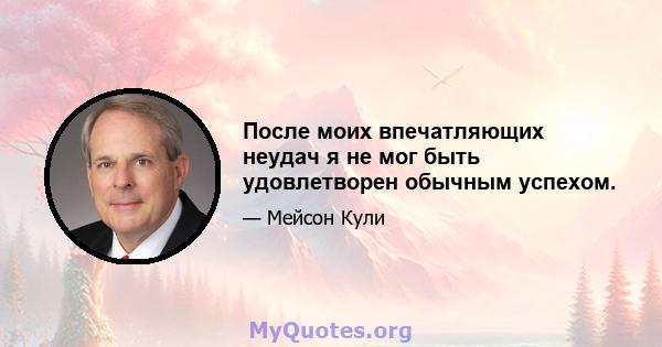 После моих впечатляющих неудач я не мог быть удовлетворен обычным успехом.