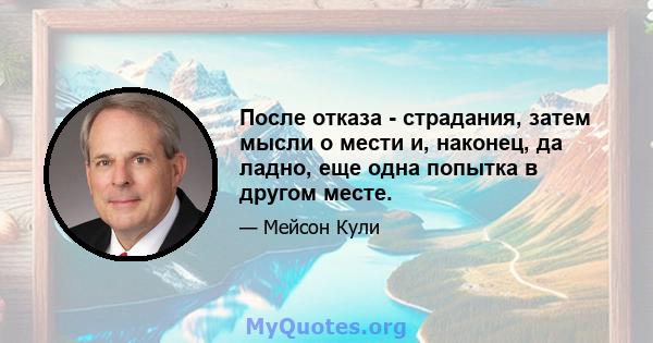 После отказа - страдания, затем мысли о мести и, наконец, да ладно, еще одна попытка в другом месте.