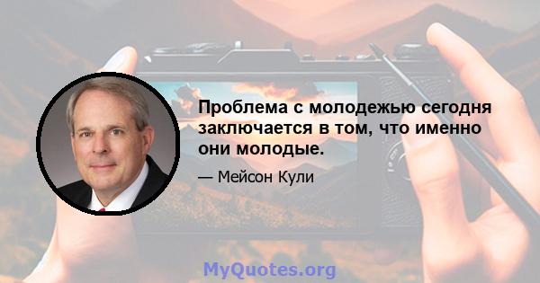 Проблема с молодежью сегодня заключается в том, что именно они молодые.