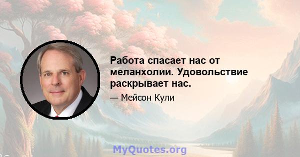 Работа спасает нас от меланхолии. Удовольствие раскрывает нас.