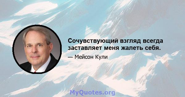 Сочувствующий взгляд всегда заставляет меня жалеть себя.