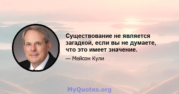 Существование не является загадкой, если вы не думаете, что это имеет значение.