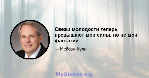 Свежи молодости теперь превышают мои силы, но не мои фантазии.