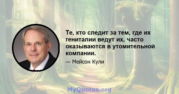 Те, кто следит за тем, где их гениталии ведут их, часто оказываются в утомительной компании.