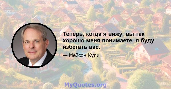 Теперь, когда я вижу, вы так хорошо меня понимаете, я буду избегать вас.