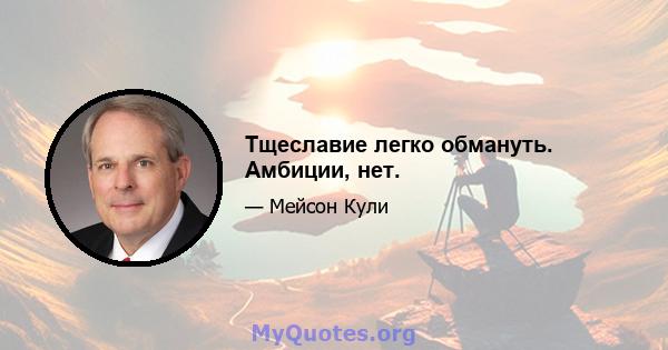 Тщеславие легко обмануть. Амбиции, нет.