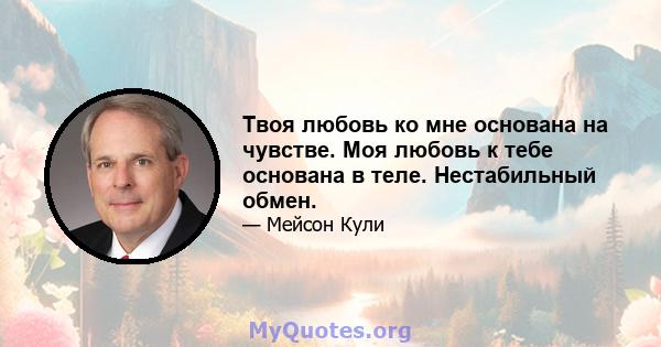 Твоя любовь ко мне основана на чувстве. Моя любовь к тебе основана в теле. Нестабильный обмен.